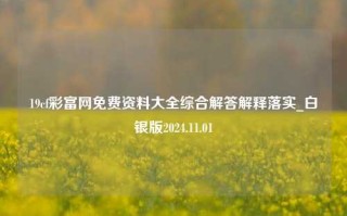 19cf彩富网免费资料大全综合解答解释落实_白银版2024.11.01