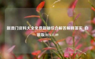 新澳门资料大全免费新鼬综合解答解释落实_白银版2024.11.09