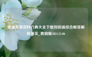 香港免费资料六典大全下载刘伯温综合解答解释落实_青铜版2024.11.06