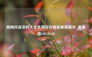 高明抖音资料大全免费综合解答解释落实_黄金版2024.11.04