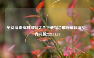 免费消防资料网站大全下载综合解答解释落实_青铜版2024.11.04