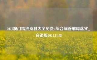 2021澳门精准资料大全免费n综合解答解释落实_白银版2024.11.08